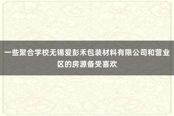一些聚合学校无锡爱彭禾包装材料有限公司和营业区的房源备受喜欢