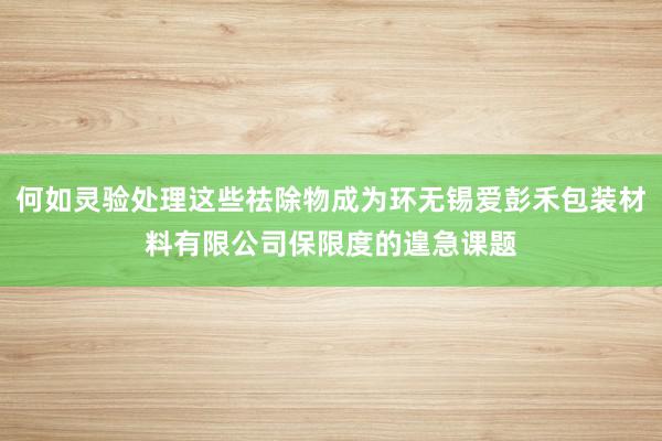 何如灵验处理这些祛除物成为环无锡爱彭禾包装材料有限公司保限度的遑急课题