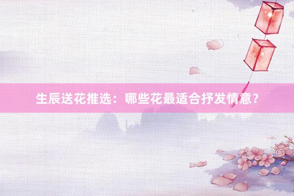 生辰送花推选：哪些花最适合抒发情意？